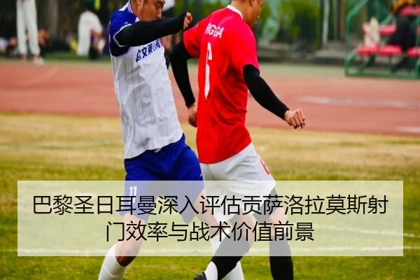 巴黎圣日耳曼深入评估贡萨洛拉莫斯射门效率与战术价值前景