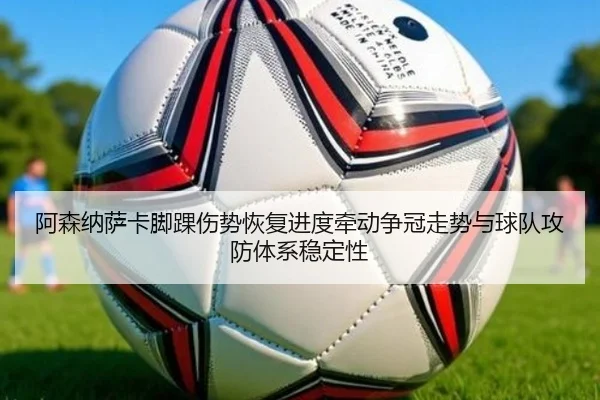阿森纳萨卡脚踝伤势恢复进度牵动争冠走势与球队攻防体系稳定性