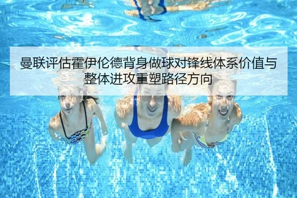 曼联评估霍伊伦德背身做球对锋线体系价值与整体进攻重塑路径方向